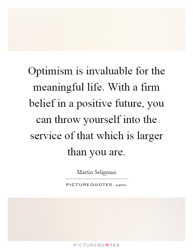 Optimism is invaluable for the meaningful life. With a firm belief in a positive future, you can throw yourself into the service of that which is larger than you are Picture Quote #1