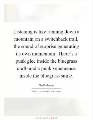Listening is like running down a mountain on a switchback trail, the sound of surprise generating its own momentum. There’s a punk glee inside the bluegrass craft–and a punk vehemence inside the bluegrass smile Picture Quote #1
