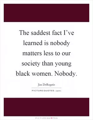 The saddest fact I’ve learned is nobody matters less to our society than young black women. Nobody Picture Quote #1