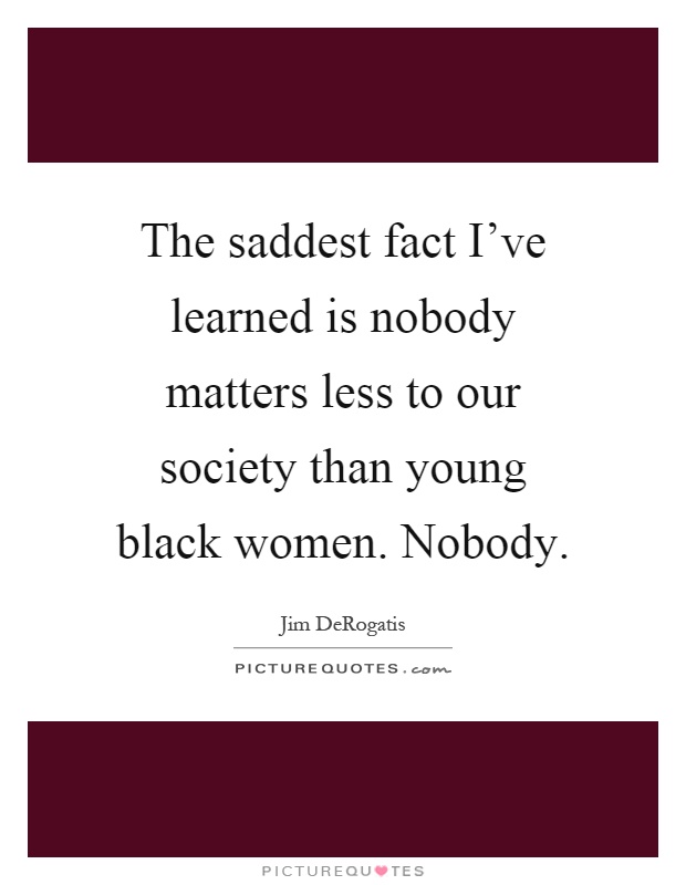 The saddest fact I've learned is nobody matters less to our society than young black women. Nobody Picture Quote #1