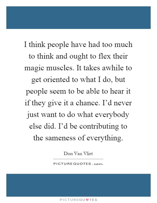 I think people have had too much to think and ought to flex their magic muscles. It takes awhile to get oriented to what I do, but people seem to be able to hear it if they give it a chance. I'd never just want to do what everybody else did. I'd be contributing to the sameness of everything Picture Quote #1