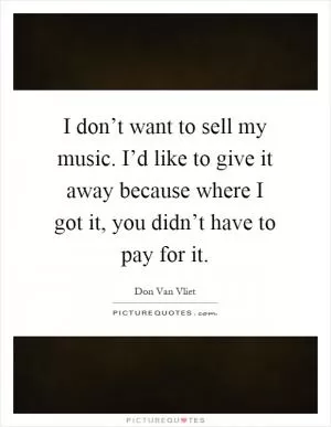 I don’t want to sell my music. I’d like to give it away because where I got it, you didn’t have to pay for it Picture Quote #1