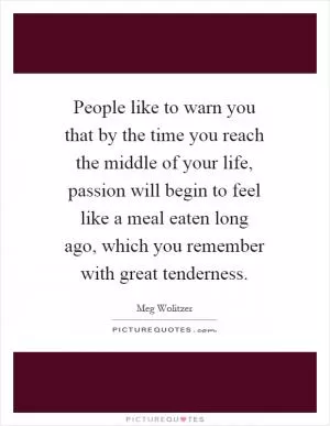 People like to warn you that by the time you reach the middle of your life, passion will begin to feel like a meal eaten long ago, which you remember with great tenderness Picture Quote #1