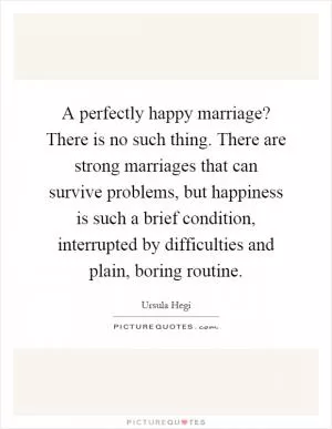 A perfectly happy marriage? There is no such thing. There are strong marriages that can survive problems, but happiness is such a brief condition, interrupted by difficulties and plain, boring routine Picture Quote #1