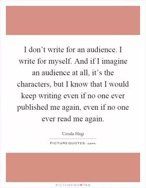 I don’t write for an audience. I write for myself. And if I imagine an audience at all, it’s the characters, but I know that I would keep writing even if no one ever published me again, even if no one ever read me again Picture Quote #1