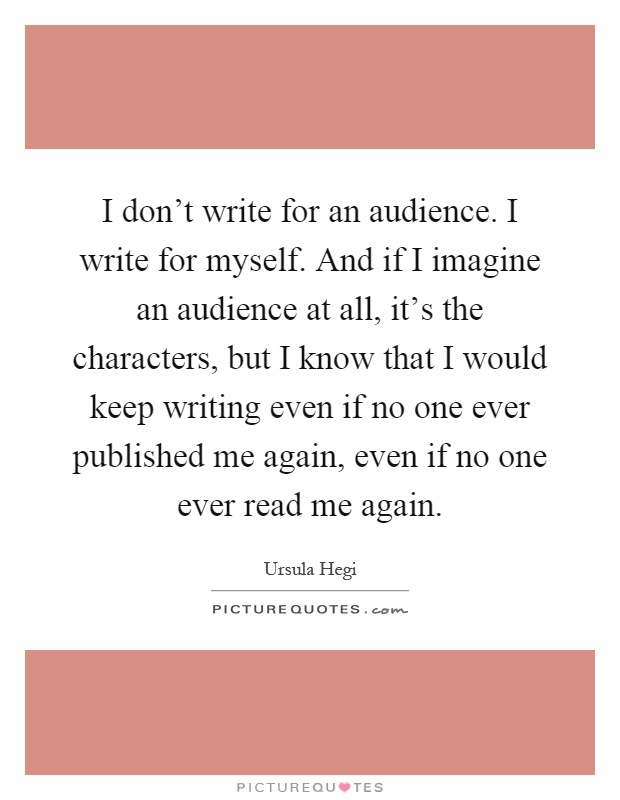 I don't write for an audience. I write for myself. And if I imagine an audience at all, it's the characters, but I know that I would keep writing even if no one ever published me again, even if no one ever read me again Picture Quote #1