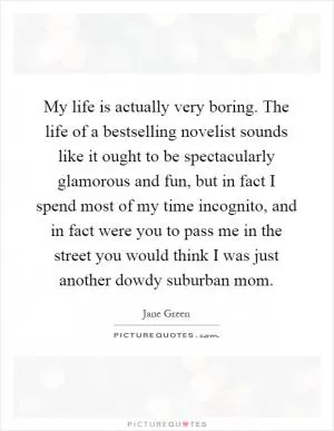 My life is actually very boring. The life of a bestselling novelist sounds like it ought to be spectacularly glamorous and fun, but in fact I spend most of my time incognito, and in fact were you to pass me in the street you would think I was just another dowdy suburban mom Picture Quote #1
