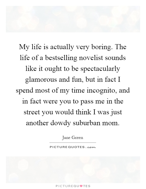 My life is actually very boring. The life of a bestselling novelist sounds like it ought to be spectacularly glamorous and fun, but in fact I spend most of my time incognito, and in fact were you to pass me in the street you would think I was just another dowdy suburban mom Picture Quote #1