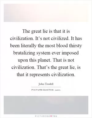 The great lie is that it is civilization. It’s not civilized. It has been literally the most blood thirsty brutalizing system ever imposed upon this planet. That is not civilization. That’s the great lie, is that it represents civilization Picture Quote #1