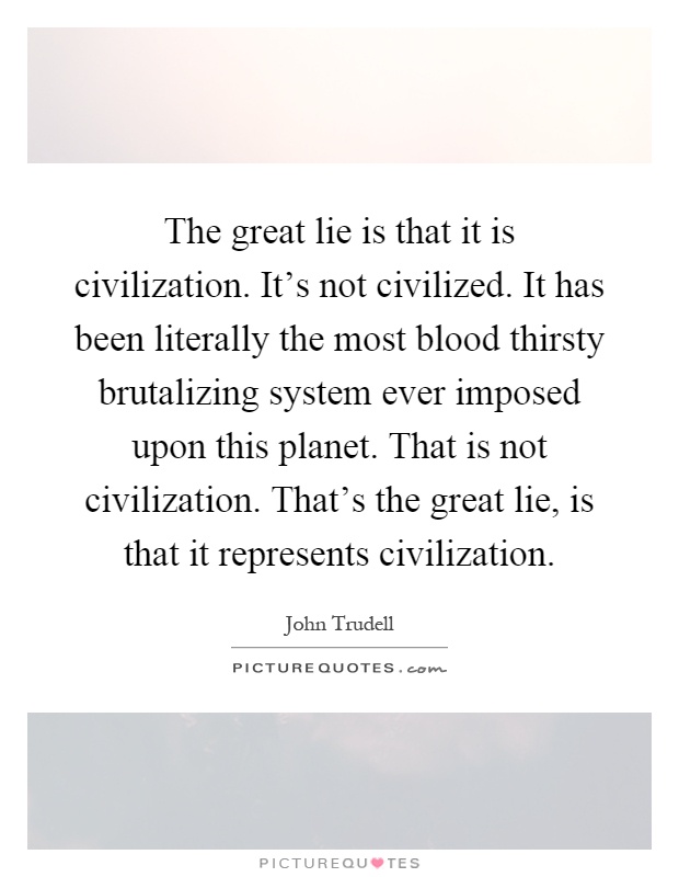 The great lie is that it is civilization. It's not civilized. It has been literally the most blood thirsty brutalizing system ever imposed upon this planet. That is not civilization. That's the great lie, is that it represents civilization Picture Quote #1