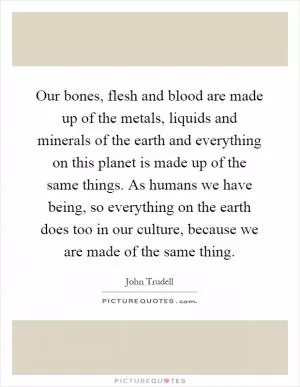 Our bones, flesh and blood are made up of the metals, liquids and minerals of the earth and everything on this planet is made up of the same things. As humans we have being, so everything on the earth does too in our culture, because we are made of the same thing Picture Quote #1