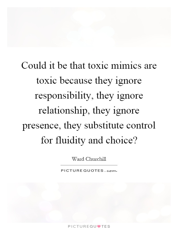 Could it be that toxic mimics are toxic because they ignore responsibility, they ignore relationship, they ignore presence, they substitute control for fluidity and choice? Picture Quote #1