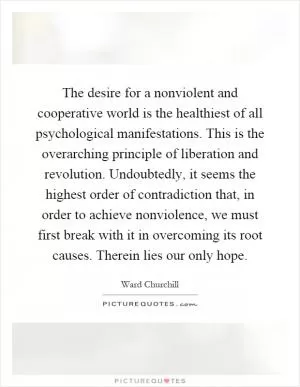 The desire for a nonviolent and cooperative world is the healthiest of all psychological manifestations. This is the overarching principle of liberation and revolution. Undoubtedly, it seems the highest order of contradiction that, in order to achieve nonviolence, we must first break with it in overcoming its root causes. Therein lies our only hope Picture Quote #1