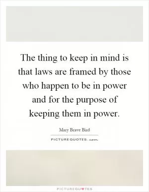 The thing to keep in mind is that laws are framed by those who happen to be in power and for the purpose of keeping them in power Picture Quote #1