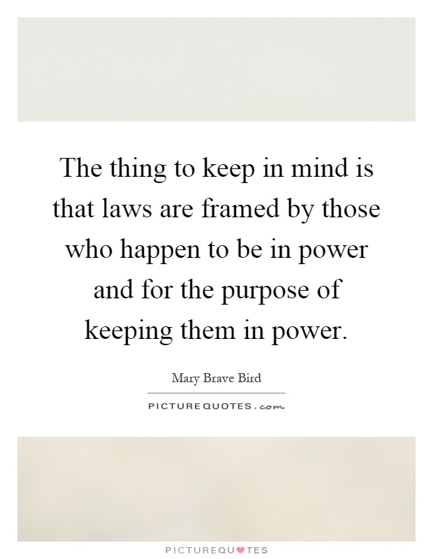The thing to keep in mind is that laws are framed by those who happen to be in power and for the purpose of keeping them in power Picture Quote #1