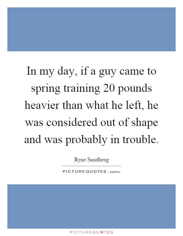 In my day, if a guy came to spring training 20 pounds heavier than what he left, he was considered out of shape and was probably in trouble Picture Quote #1