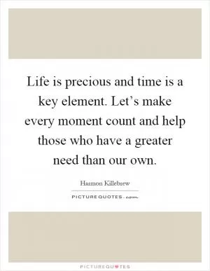 Life is precious and time is a key element. Let’s make every moment count and help those who have a greater need than our own Picture Quote #1