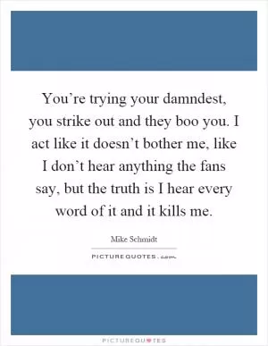 You’re trying your damndest, you strike out and they boo you. I act like it doesn’t bother me, like I don’t hear anything the fans say, but the truth is I hear every word of it and it kills me Picture Quote #1