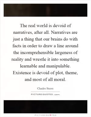 The real world is devoid of narratives, after all. Narratives are just a thing that our brains do with facts in order to draw a line around the incomprehensible largeness of reality and wrestle it into something learnable and manipulable. Existence is devoid of plot, theme, and most of all moral Picture Quote #1
