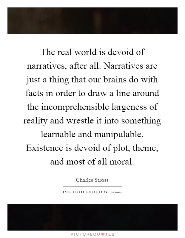 The real world is devoid of narratives, after all. Narratives are just a thing that our brains do with facts in order to draw a line around the incomprehensible largeness of reality and wrestle it into something learnable and manipulable. Existence is devoid of plot, theme, and most of all moral Picture Quote #1