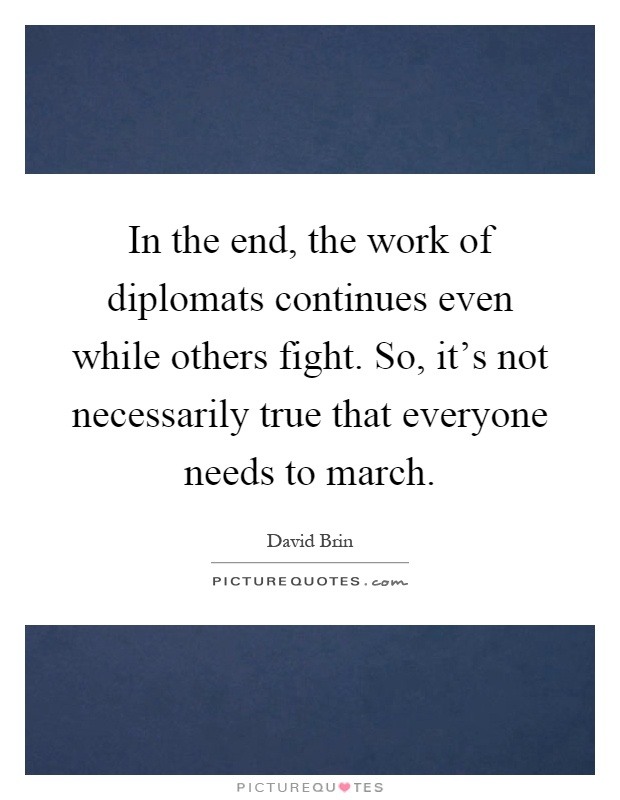 In the end, the work of diplomats continues even while others fight. So, it's not necessarily true that everyone needs to march Picture Quote #1