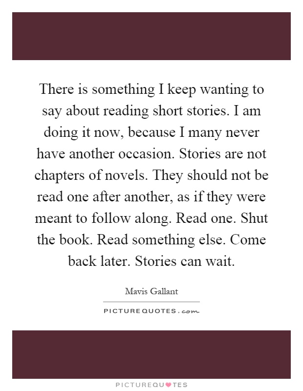 There is something I keep wanting to say about reading short stories. I am doing it now, because I many never have another occasion. Stories are not chapters of novels. They should not be read one after another, as if they were meant to follow along. Read one. Shut the book. Read something else. Come back later. Stories can wait Picture Quote #1