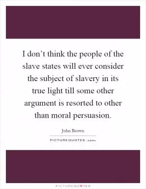 I don’t think the people of the slave states will ever consider the subject of slavery in its true light till some other argument is resorted to other than moral persuasion Picture Quote #1
