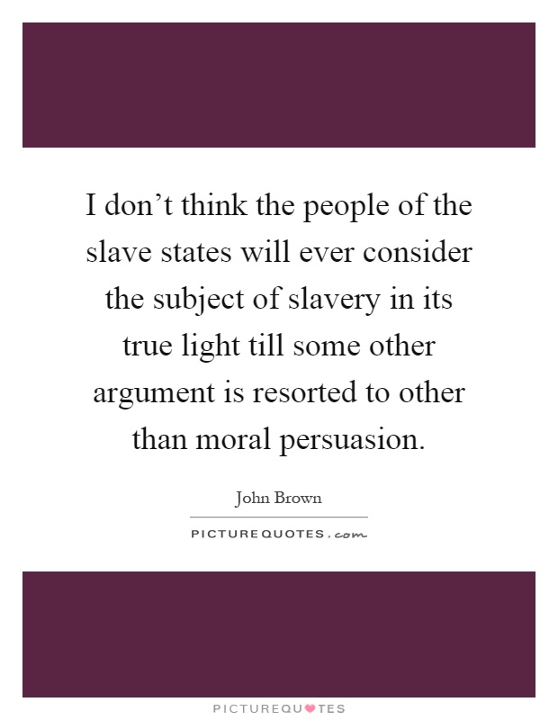 I don't think the people of the slave states will ever consider the subject of slavery in its true light till some other argument is resorted to other than moral persuasion Picture Quote #1