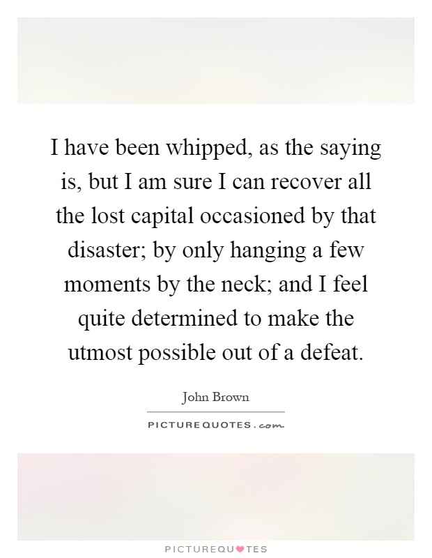 I have been whipped, as the saying is, but I am sure I can recover all the lost capital occasioned by that disaster; by only hanging a few moments by the neck; and I feel quite determined to make the utmost possible out of a defeat Picture Quote #1