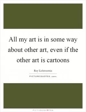 All my art is in some way about other art, even if the other art is cartoons Picture Quote #1