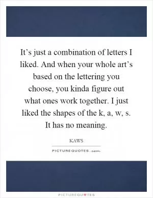 It’s just a combination of letters I liked. And when your whole art’s based on the lettering you choose, you kinda figure out what ones work together. I just liked the shapes of the k, a, w, s. It has no meaning Picture Quote #1