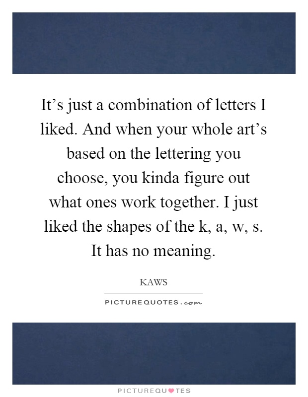 It's just a combination of letters I liked. And when your whole art's based on the lettering you choose, you kinda figure out what ones work together. I just liked the shapes of the k, a, w, s. It has no meaning Picture Quote #1