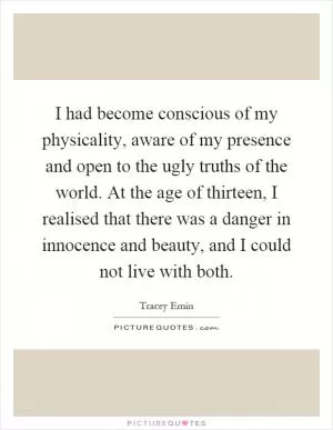 I had become conscious of my physicality, aware of my presence and open to the ugly truths of the world. At the age of thirteen, I realised that there was a danger in innocence and beauty, and I could not live with both Picture Quote #1