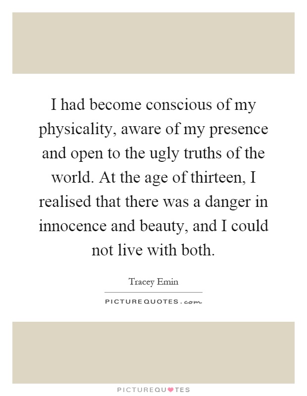 I had become conscious of my physicality, aware of my presence and open to the ugly truths of the world. At the age of thirteen, I realised that there was a danger in innocence and beauty, and I could not live with both Picture Quote #1