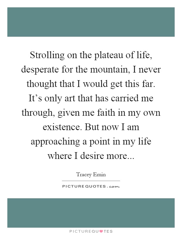 Strolling on the plateau of life, desperate for the mountain, I never thought that I would get this far. It's only art that has carried me through, given me faith in my own existence. But now I am approaching a point in my life where I desire more Picture Quote #1