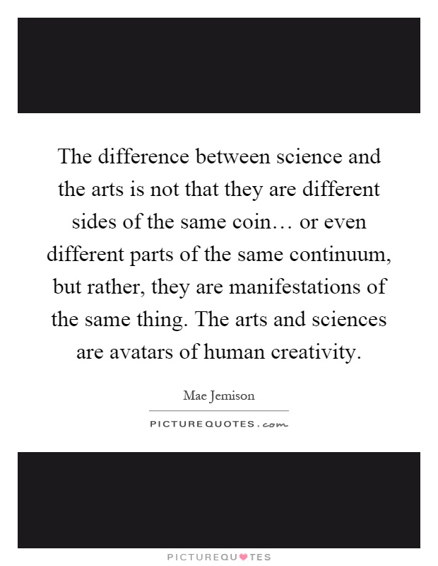 The difference between science and the arts is not that they are different sides of the same coin… or even different parts of the same continuum, but rather, they are manifestations of the same thing. The arts and sciences are avatars of human creativity Picture Quote #1