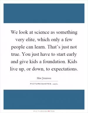 We look at science as something very elite, which only a few people can learn. That’s just not true. You just have to start early and give kids a foundation. Kids live up, or down, to expectations Picture Quote #1