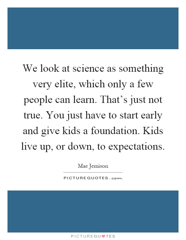 We look at science as something very elite, which only a few people can learn. That's just not true. You just have to start early and give kids a foundation. Kids live up, or down, to expectations Picture Quote #1
