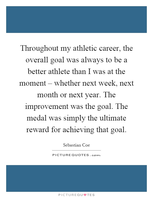 Throughout my athletic career, the overall goal was always to be a better athlete than I was at the moment – whether next week, next month or next year. The improvement was the goal. The medal was simply the ultimate reward for achieving that goal Picture Quote #1
