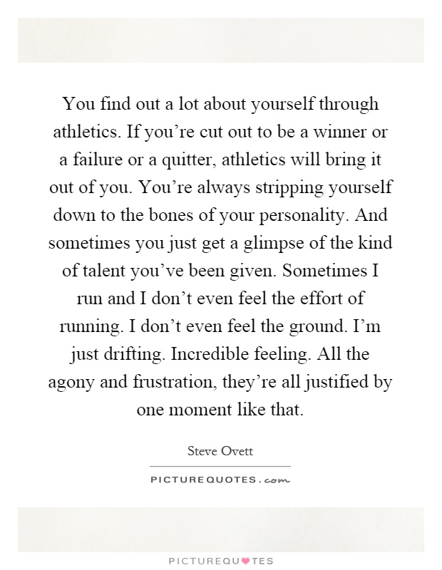 You find out a lot about yourself through athletics. If you're cut out to be a winner or a failure or a quitter, athletics will bring it out of you. You're always stripping yourself down to the bones of your personality. And sometimes you just get a glimpse of the kind of talent you've been given. Sometimes I run and I don't even feel the effort of running. I don't even feel the ground. I'm just drifting. Incredible feeling. All the agony and frustration, they're all justified by one moment like that Picture Quote #1