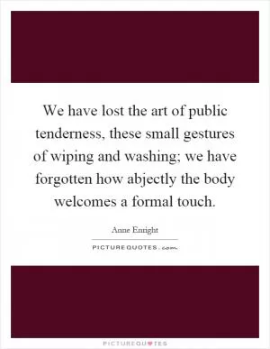 We have lost the art of public tenderness, these small gestures of wiping and washing; we have forgotten how abjectly the body welcomes a formal touch Picture Quote #1