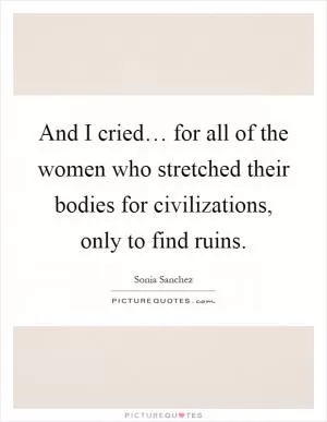 And I cried… for all of the women who stretched their bodies for civilizations, only to find ruins Picture Quote #1