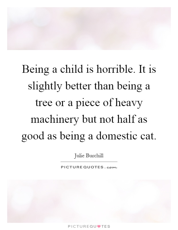Being a child is horrible. It is slightly better than being a tree or a piece of heavy machinery but not half as good as being a domestic cat Picture Quote #1