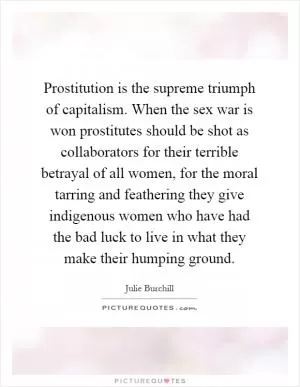 Prostitution is the supreme triumph of capitalism. When the sex war is won prostitutes should be shot as collaborators for their terrible betrayal of all women, for the moral tarring and feathering they give indigenous women who have had the bad luck to live in what they make their humping ground Picture Quote #1