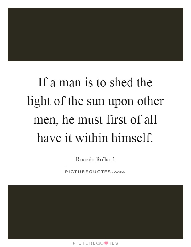If a man is to shed the light of the sun upon other men, he must first of all have it within himself Picture Quote #1
