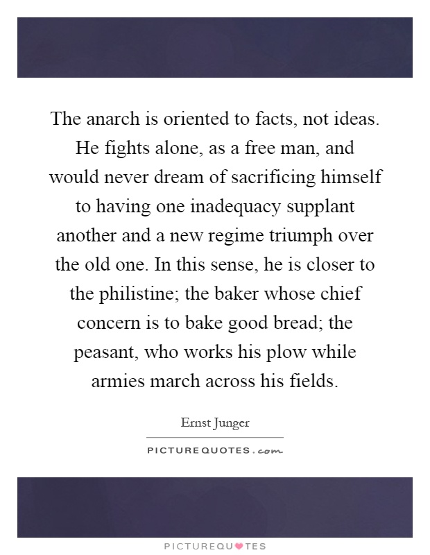 The anarch is oriented to facts, not ideas. He fights alone, as a free man, and would never dream of sacrificing himself to having one inadequacy supplant another and a new regime triumph over the old one. In this sense, he is closer to the philistine; the baker whose chief concern is to bake good bread; the peasant, who works his plow while armies march across his fields Picture Quote #1