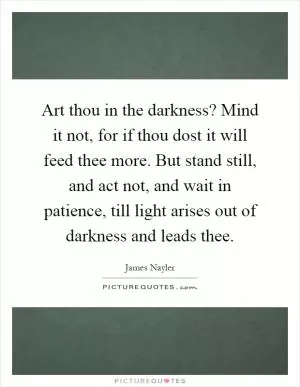 Art thou in the darkness? Mind it not, for if thou dost it will feed thee more. But stand still, and act not, and wait in patience, till light arises out of darkness and leads thee Picture Quote #1