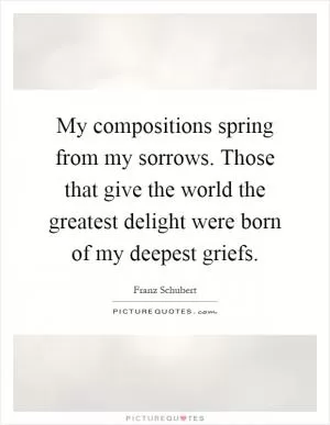 My compositions spring from my sorrows. Those that give the world the greatest delight were born of my deepest griefs Picture Quote #1