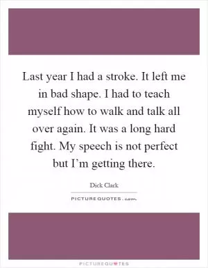 Last year I had a stroke. It left me in bad shape. I had to teach myself how to walk and talk all over again. It was a long hard fight. My speech is not perfect but I’m getting there Picture Quote #1