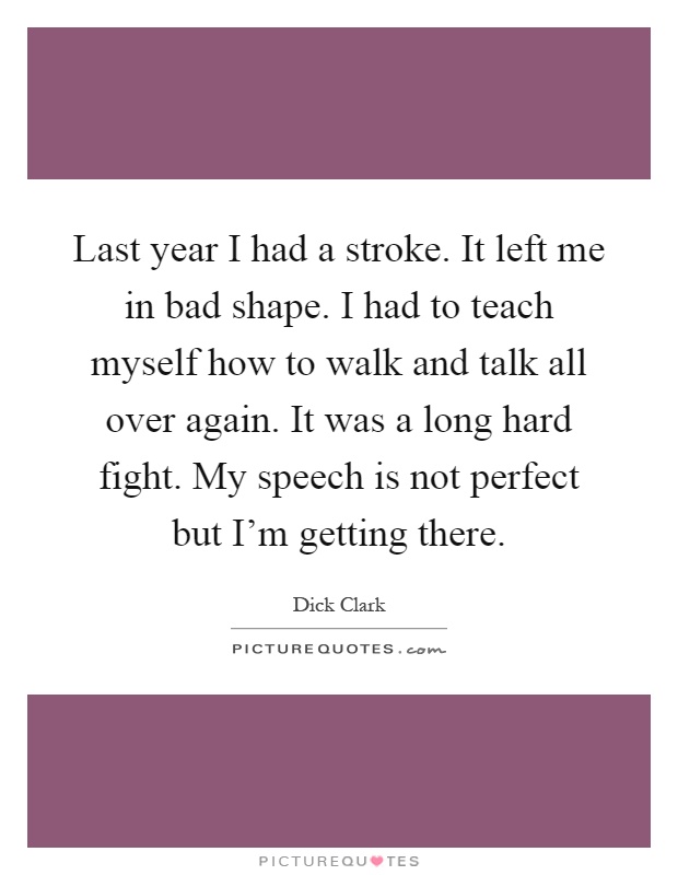 Last year I had a stroke. It left me in bad shape. I had to teach myself how to walk and talk all over again. It was a long hard fight. My speech is not perfect but I'm getting there Picture Quote #1